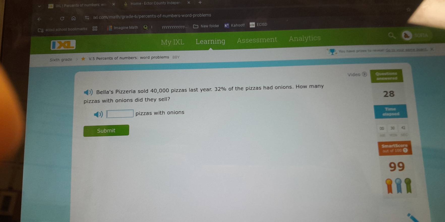 IXL| Percents of numbers: wo Home - Ector County Indeper 
ixl.com/math/grade-6/percents-of-numbers-word-problems 
L ecisd school bookmarks Imagine Math yyYYYYYYY New folder K! Kahoot! ECISD 
My IXL Learning Assessment Analytics 
Sixth grade V.5 Percents of numbers: word problems BBY You have prizes to reveal! Go to your game board. X 
Video ⑤ Questions 
Bella's Pizzeria sold 40,000 pizzas last year. 32% of the pizzas had onions. How many
28
pizzas with onions did they sell? 
□ pizzas with onions Time 
cimpead 
Submit
30
SmartScore 
out of 100 $
99