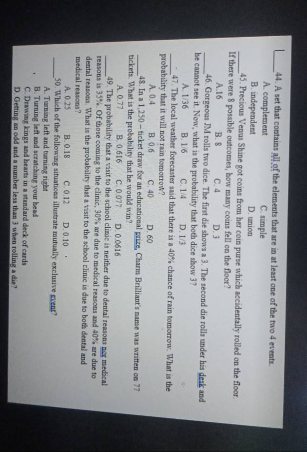 A set that contains all of the elements that are in at least one of the two 4 events.
A. complement C. simple
B. independent D. union
_45. Precious Venus Shine got coins from her coin purse which accidentally rolled on the floor.
If there were 8 possible outcomes, how many coins fell on the floor?
A. 16 B. 8 C. 4 D. 3
_46. Gorgeous JM rolls two dice. The first die shows a 3. The second die rolls under his desk and
he cannot see it. Now, what is the probability that both dice show 3?
A. 1/36 B. 1/6 C. 1/4 D. 1/3
_47. The local weather forecaster said that there is a 40% chance of rain tomorrow. What is the
probability that it will not rain tomorrow?
A. 0.4 B. 0.6 C. 40 D. 60
_48. In a 1,250 - ticket draw for an educational prize, Charm Brilliant's name was written on 77
tickets. What is the probability that he would win?
A. 0.77 B. 0.616 C. 0.077 D. 0.0616
_49. The probability that a visit to the school clinic is neither due to dental reasons nor medical
reasons is 35%. Of those coming to the clinic, 30% are due to medical reasons and 40% are due to
dental reasons. What is the probability that a visit to the school clinic is due to both dental and
medical reasons?
A. 0.25 B. 0.18 C. 0.12 D. 0.10
_50. Which of the following situations illustrate mutually exclusive event?
A. Turning left and turning right
B. Turning left and scratching your head
C. Drawing kings and hearts in a standard deck of cards
D. Getting an odd and a number less than 3 when rolling a die?