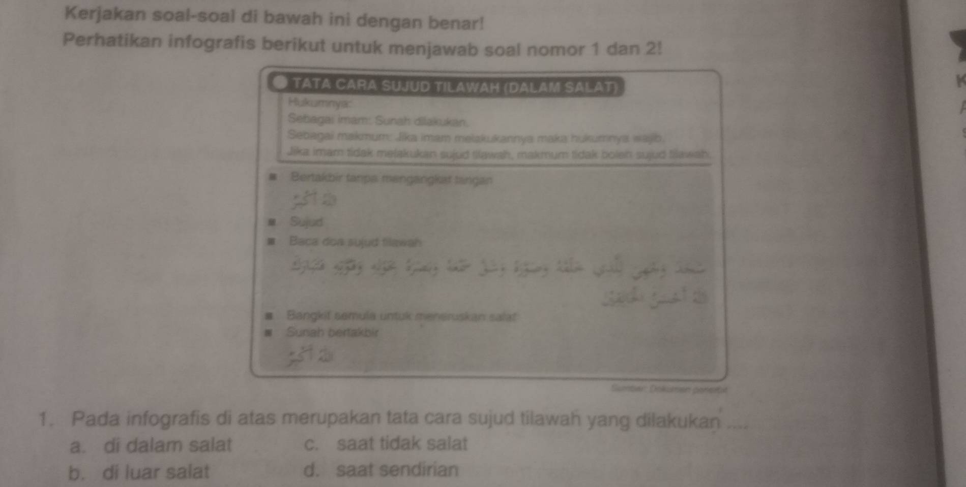 Kerjakan soal-soal di bawah ini dengan benar!
Perhatikan infografis berikut untuk menjawab soal nomor 1 dan 2!
● TATA CARA SUJUD TILAWAH (DALAM SALAT)
Hukumnya:
Sebagai imam: Sunah dilakukan.
Sebagai makmum: Jika imam melakukannya maka hukumnya wajb.
Jika imam tidak mejakukan sujud tilawah, makmum tidak bolen sujud flawah.
# Bertakbir tanpa mengangkat tangan
■ Sujud
# Baca don sujud filawah
Bangkif semula untuk meneruskan salat
Sunah bertakbir
Sumber: Dokuman pensitit
1. Pada infografis di atas merupakan tata cara sujud tilawah yang dilakukan ....
a. di dalam salat c. saat tidak salat
b. di luar salat d. saat sendirian