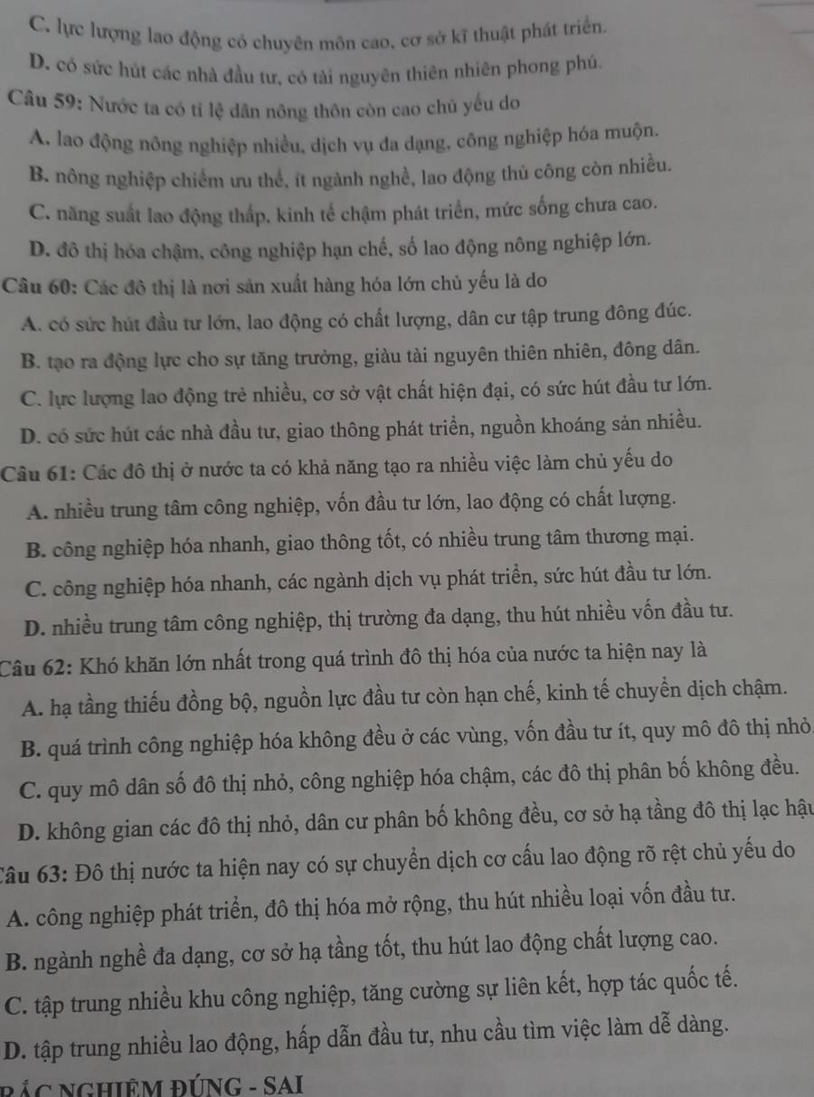 C. lực lượng lao động có chuyên môn cao, cơ sở kĩ thuật phát triển.
D. có sức hút các nhà đầu tư, có tài nguyên thiên nhiên phong phú.
Câu 59: Nước ta có tỉ lệ dân nông thôn còn cao chủ yếu do
A. lao động nông nghiệp nhiều, dịch vụ đa dạng, công nghiệp hóa muộn.
B. nông nghiệp chiếm ưu thể, ít ngành nghề, lao động thủ công còn nhiều.
C. năng suất lao động thấp, kinh tế chậm phát triển, mức sống chưa cao.
D. đô thị hóa chậm, công nghiệp hạn chế, số lao động nông nghiệp lớn.
Câu 60: Các đô thị là nơi sản xuất hàng hóa lớn chủ yếu là do
A. có sức hút đầu tư lớn, lao động có chất lượng, dân cư tập trung đông đúc.
B. tạo ra động lực cho sự tăng trưởng, giàu tài nguyên thiên nhiên, đông dân.
C. lực lượng lao động trẻ nhiều, cơ sở vật chất hiện đại, có sức hút đầu tư lớn.
D. có sức hút các nhà đầu tư, giao thông phát triển, nguồn khoáng sản nhiều.
Câu 61: Các đô thị ở nước ta có khả năng tạo ra nhiều việc làm chủ yếu do
A. nhiều trung tâm công nghiệp, vốn đầu tư lớn, lao động có chất lượng.
B. công nghiệp hóa nhanh, giao thông tốt, có nhiều trung tâm thương mại.
C. công nghiệp hóa nhanh, các ngành dịch vụ phát triển, sức hút đầu tư lớn.
D. nhiều trung tâm công nghiệp, thị trường đa dạng, thu hút nhiều vốn đầu tư.
Câu 62: Khó khăn lớn nhất trong quá trình đô thị hóa của nước ta hiện nay là
A. hạ tầng thiếu đồng bộ, nguồn lực đầu tư còn hạn chế, kinh tế chuyển dịch chậm.
B. quá trình công nghiệp hóa không đều ở các vùng, vốn đầu tư ít, quy mô đô thị nhỏ
C. quy mô dân số đô thị nhỏ, công nghiệp hóa chậm, các đô thị phân bố không đều.
D. không gian các đô thị nhỏ, dân cư phân bố không đều, cơ sở hạ tầng đô thị lạc hậu
Câu 63: Đô thị nước ta hiện nay có sự chuyển dịch cơ cấu lao động rõ rệt chủ yếu do
A. công nghiệp phát triển, đô thị hóa mở rộng, thu hút nhiều loại vốn đầu tư.
B. ngành nghề đa dạng, cơ sở hạ tầng tốt, thu hút lao động chất lượng cao.
C. tập trung nhiều khu công nghiệp, tăng cường sự liên kết, hợp tác quốc tế.
D. tập trung nhiều lao động, hấp dẫn đầu tư, nhu cầu tìm việc làm dễ dàng.
BÁC NGHIÊM ĐÚNG - SAI