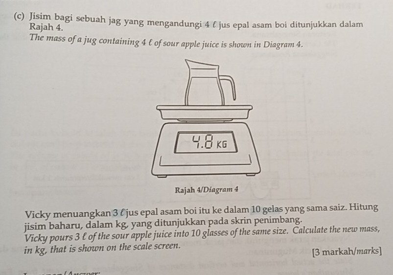 Jisim bagi sebuah jag yang mengandungi 4 l jus epal asam boi ditunjukkan dalam 
Rajah 4. 
The mass of a jug containing 4 ℓ of sour apple juice is shown in Diagram 4. 
Vicky menuangkan 3 l jus epal asam boi itu ke dalam 10 gelas yang sama saiz. Hitung 
jisim baharu, dalam kg, yang ditunjukkan pada skrin penimbang. 
Vicky pours 3 ℓ of the sour apple juice into 10 glasses of the same size. Calculate the new mass, 
in kg, that is shown on the scale screen. 
[3 markah/marks]