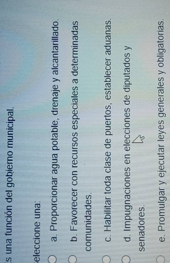 Es una función del gobierno municipal.
eleccione una:
a. Proporcionar agua potable, drenaje y alcantarillado.
b. Favorecer con recursos especiales a determinadas
comunidades.
c. Habilitar toda clase de puertos, establecer aduanas.
d. Impugnaciones en elecciones de diputados y
senadores.
e. Promulgar y ejecutar leyes generales y obligatorias.