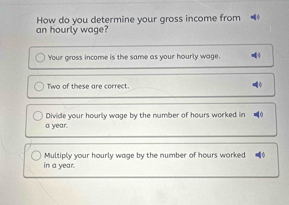 How do you determine your gross income from
an hourly wage?
Your gross income is the same as your hourly wage.
Two of these are correct.
)
Divide your hourly wage by the number of hours worked in )
a year.
Multiply your hourly wage by the number of hours worked ))
in a year.