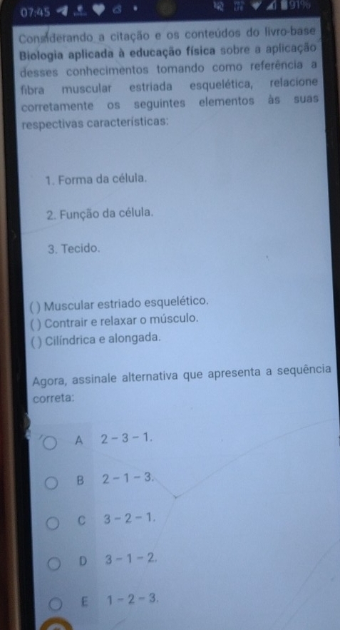 a a
07:45 1919
Considerando_a citação e os conteúdos do livro-base
Biologia aplicada à educação física sobre a aplicação
desses conhecimentos tomando como referência a
fibra muscular estriada esquelética, relacione
corretamente os seguintes elementos às suas
respectivas características:
1. Forma da célula.
2. Função da célula.
3. Tecido.
) Muscular estriado esquelético.
U ) Contrair e relaxar o músculo.
) Cilíndrica e alongada.
Agora, assinale alternativa que apresenta a sequência
correta:
A 2-3-1.
B 2-1-3.
C 3-2-1.
D 3-1-2.
E 1-2-3.