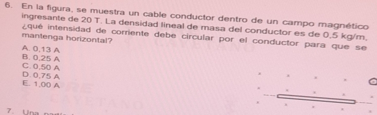 En la figura, se muestra un cable conductor dentro de un campo magnético
ingresante de 20 T. La densidad lineal de masa del conductor es de 0,5 kg/m,
¿qué intensidad de corriente debe circular por el conductor para que se
mantenga horizontal?
A. 0,13 A
B. 0,25 A x x
C. 0,50 A
D. 0,75 A
x
E. 1,00 A
χ x +
x x
7. Una