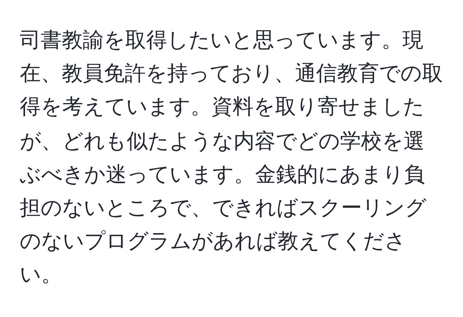 司書教諭を取得したいと思っています。現在、教員免許を持っており、通信教育での取得を考えています。資料を取り寄せましたが、どれも似たような内容でどの学校を選ぶべきか迷っています。金銭的にあまり負担のないところで、できればスクーリングのないプログラムがあれば教えてください。