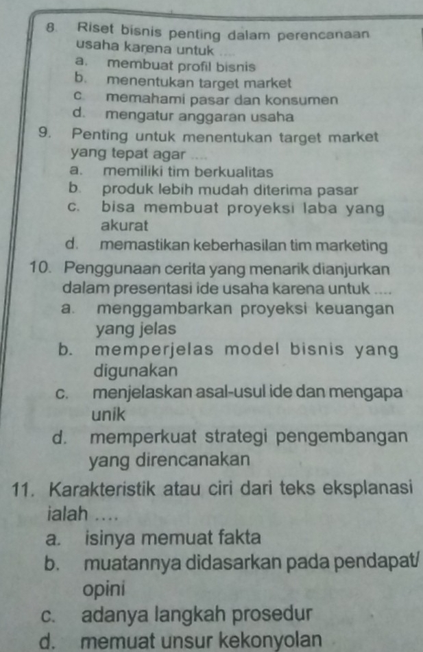 Riset bisnis penting dalam perencanaan
usaha karena untuk
a. membuat profil bisnis
b. menentukan target market
c. memahami pasar dan konsumen
d. mengatur anggaran usaha
9. Penting untuk menentukan target market
yang tepat agar ….
a. memiliki tim berkualitas
b. produk lebih mudah diterima pasar
c. bisa membuat proyeksi laba yang
akurat
d. memastikan keberhasilan tim marketing
10. Penggunaan cerita yang menarik dianjurkan
dalam presentasi ide usaha karena untuk
a. menggambarkan proyeksi keuangan
yang jelas
b. memperjelas model bisnis yang
digunakan
c. menjelaskan asal-usul ide dan mengapa
unik
d. memperkuat strategi pengembangan
yang direncanakan
11. Karakteristik atau ciri dari teks eksplanasi
ialah ...
a. isinya memuat fakta
b. muatannya didasarkan pada pendapat/
opini
c. adanya langkah prosedur
d. memuat unsur kekonyolan