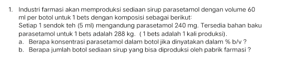 Industri farmasi akan memproduksi sediaan sirup parasetamol dengan volume 60
ml per botol untuk 1 bets dengan komposisi sebagai berikut: 
Setiap 1 sendok teh (5 ml) mengandung parasetamol 240 mg. Tersedia bahan baku 
parasetamol untuk 1 bets adalah 288 kg. (1 bets adalah 1 kali produksi). 
a. Berapa konsentrasi parasetamol dalam botol jika dinyatakan dalam % b/v ? 
b. Berapa jumlah botol sediaan sirup yang bisa diproduksi oleh pabrik farmasi ?