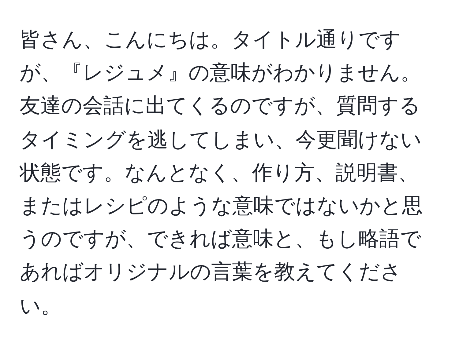 皆さん、こんにちは。タイトル通りですが、『レジュメ』の意味がわかりません。友達の会話に出てくるのですが、質問するタイミングを逃してしまい、今更聞けない状態です。なんとなく、作り方、説明書、またはレシピのような意味ではないかと思うのですが、できれば意味と、もし略語であればオリジナルの言葉を教えてください。