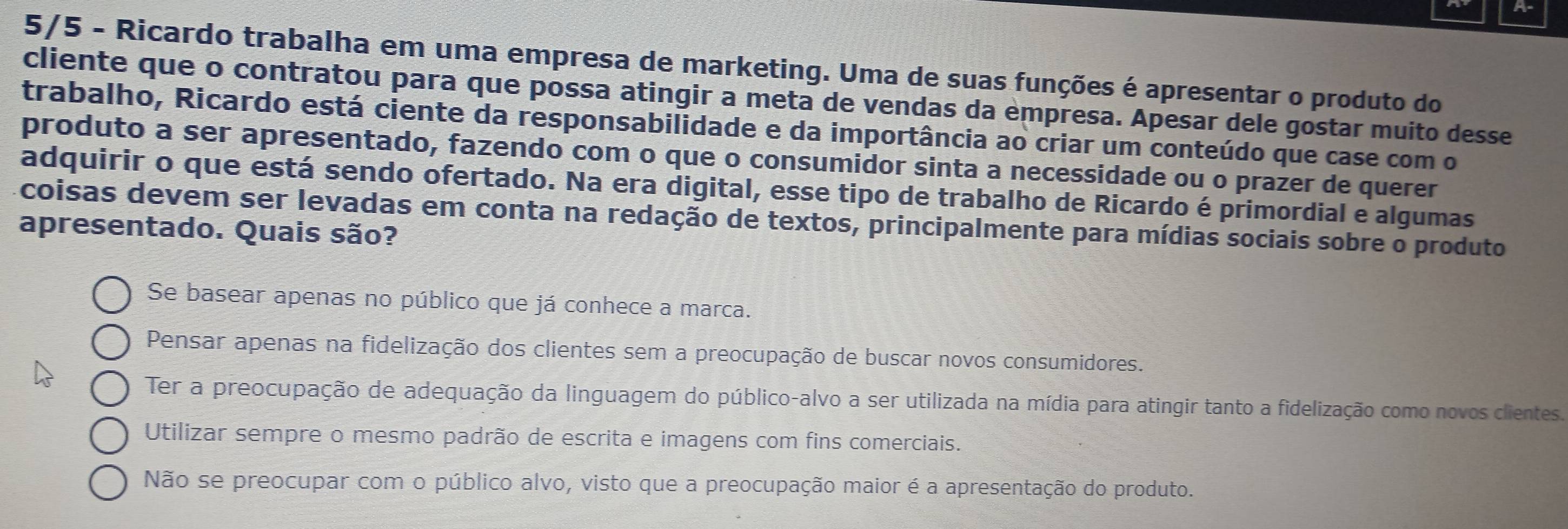 A-
5/5 - Ricardo trabalha em uma empresa de marketing. Uma de suas funções é apresentar o produto do
cliente que o contratou para que possa atingir a meta de vendas da empresa. Apesar dele gostar muito desse
trabalho, Ricardo está ciente da responsabilidade e da importância ao criar um conteúdo que case com o
produto a ser apresentado, fazendo com o que o consumidor sinta a necessidade ou o prazer de querer
adquirir o que está sendo ofertado. Na era digital, esse tipo de trabalho de Ricardo é primordial e algumas
coisas devem ser levadas em conta na redação de textos, principalmente para mídias sociais sobre o produto
apresentado. Quais são?
Se basear apenas no público que já conhece a marca.
Pensar apenas na fidelização dos clientes sem a preocupação de buscar novos consumidores.
Ter a preocupação de adequação da linguagem do público-alvo a ser utilizada na mídia para atingir tanto a fidelização como novos clientes.
Utilizar sempre o mesmo padrão de escrita e imagens com fins comerciais.
Não se preocupar com o público alvo, visto que a preocupação maior é a apresentação do produto.