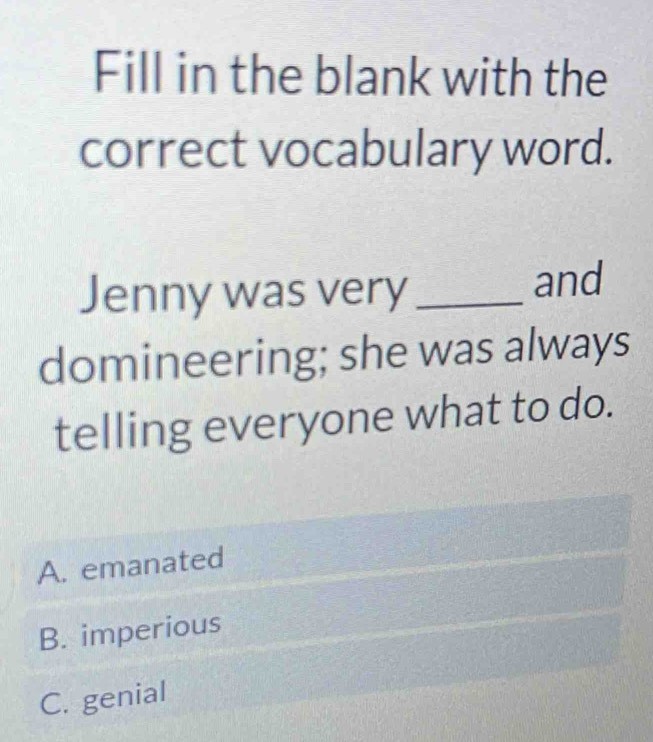 Fill in the blank with the
correct vocabulary word.
Jenny was very_
and
domineering; she was always
telling everyone what to do.
A. emanated
B. imperious
C. genial