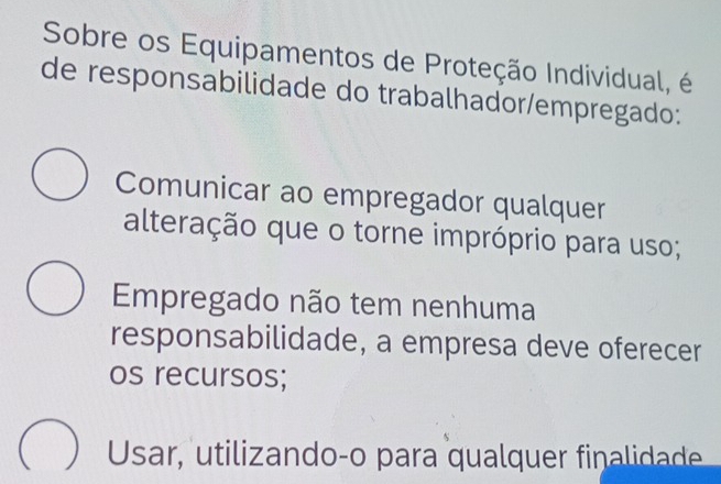 Sobre os Equipamentos de Proteção Individual, é
de responsabilidade do trabalhador/empregado:
Comunicar ao empregador qualquer
alteração que o torne impróprio para uso;
Empregado não tem nenhuma
responsabilidade, a empresa deve oferecer
os recursos;
Usar, utilizando-o para qualquer finaidad