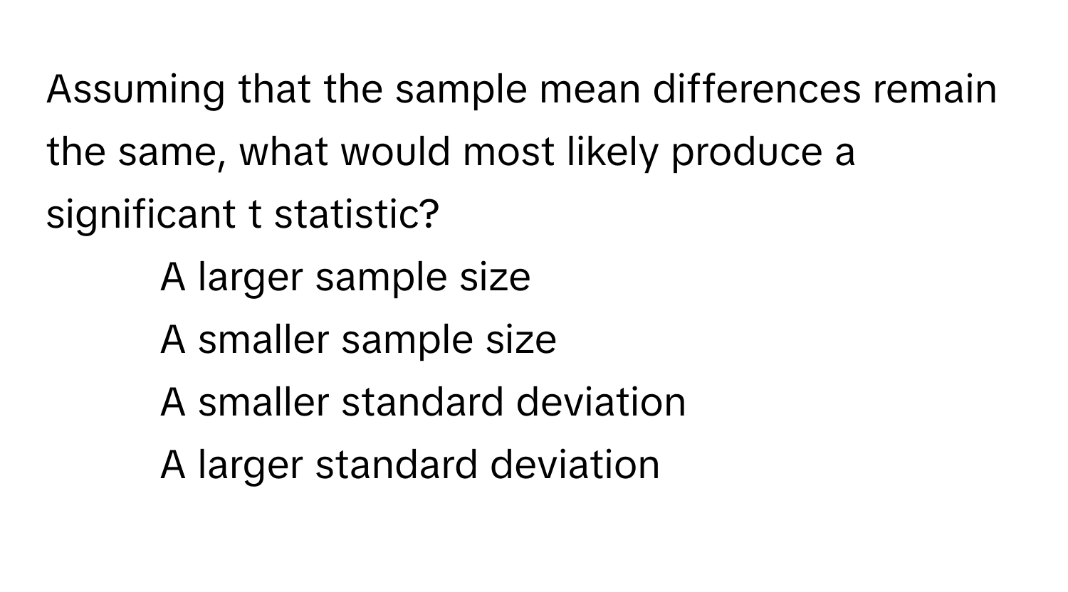 Assuming that the sample mean differences remain the same, what would most likely produce a significant t statistic?

1) A larger sample size
2) A smaller sample size
3) A smaller standard deviation
4) A larger standard deviation