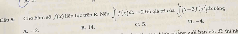 As
Câu 8: Cho hàm số f(x) liên tục trên R. Nếu ∈tlimits _(-1)^4f(x)dx=2 thì giá trị của ∈tlimits _(-1)^4[4-3f(x)]dx bằng
D. -4.
A. -2. B. 14. C. 5.
A n i iới han bởi đồ thị hà