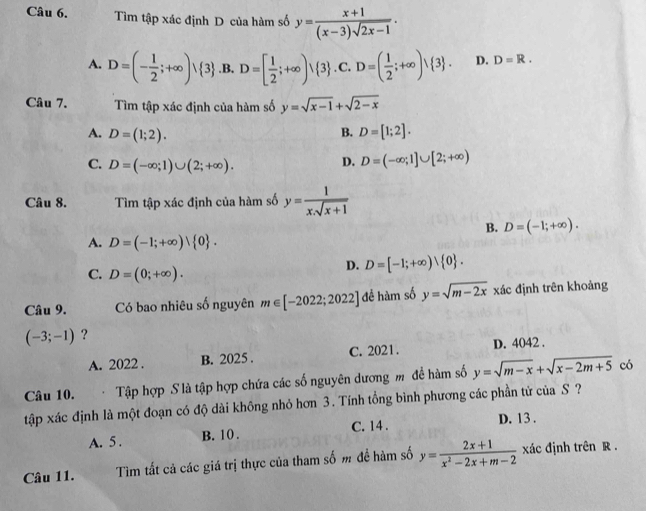 Tìm tập xác định D của hàm số y= (x+1)/(x-3)sqrt(2x-1) .
A. D=(- 1/2 ;+∈fty ) 3 .B, D=[ 1/2 ;+∈fty )vee  3 . C. D=( 1/2 ;+∈fty )vee  3 . D. D=R.
Câu 7. Tìm tập xác định của hàm số y=sqrt(x-1)+sqrt(2-x)
A. D=(1;2). B. D=[1;2].
C. D=(-∈fty ;1)∪ (2;+∈fty ).
D. D=(-∈fty ;1]∪ [2;+∈fty )
Câu 8. Tìm tập xác định của hàm số y= 1/xsqrt(x+1) 
B. D=(-1;+∈fty ).
A. D=(-1;+∈fty )| 0 .
C. D=(0;+∈fty ).
D. D=[-1;+∈fty )vee  0 .
Câu 9. Có bao nhiêu số nguyên m∈ [-2022;2022] đề hàm số y=sqrt(m-2x) xác định trên khoảng
(-3;-1) ?
A. 2022 . B. 2025 . C. 2021. D. 4042 .
Câu 10. Tập hợp S là tập hợp chứa các số nguyên dương m đề hàm số y=sqrt(m-x)+sqrt(x-2m+5) có
tập xác định là một đoạn có độ dài không nhỏ hơn 3. Tính tổng bình phương các phần tử của S ?
A. 5 . B. 10 . C. 14. D. 13 .
Câu 11. Tìm tất cả các giá trị thực của tham số m đề hàm số y= (2x+1)/x^2-2x+m-2  xác định trên R .