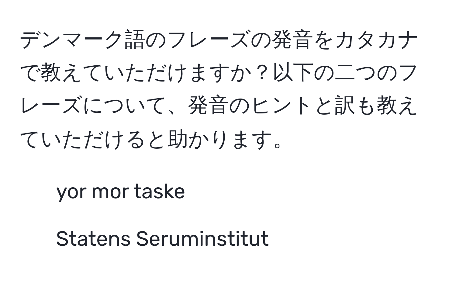 デンマーク語のフレーズの発音をカタカナで教えていただけますか？以下の二つのフレーズについて、発音のヒントと訳も教えていただけると助かります。  
1. yor mor taske  
2. Statens Seruminstitut