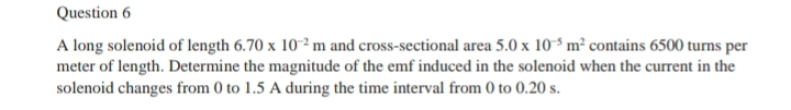 A long solenoid of length 6.70* 10^(-2)m and cross-sectional area 5.0* 10^(-5)m^2 contains 6500 turns per 
meter of length. Determine the magnitude of the emf induced in the solenoid when the current in the 
solenoid changes from 0 to 1.5 A during the time interval from 0 to 0.20 s.