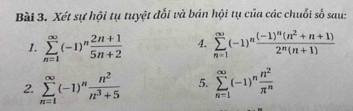 Xét sự hội tụ tuyệt đối và bán hội tụ của các chuỗi số sau: 
4. 
1. sumlimits _(n=1)^(∈fty)(-1)^n (2n+1)/5n+2  sumlimits _(n=1)^(∈fty)(-1)^nfrac (-1)^n(n^2+n+1)2^n(n+1)
2. sumlimits _(n=1)^(∈fty)(-1)^n n^2/n^3+5 
5. sumlimits _(n=1)^(∈fty)(-1)^n n^2/π^n 