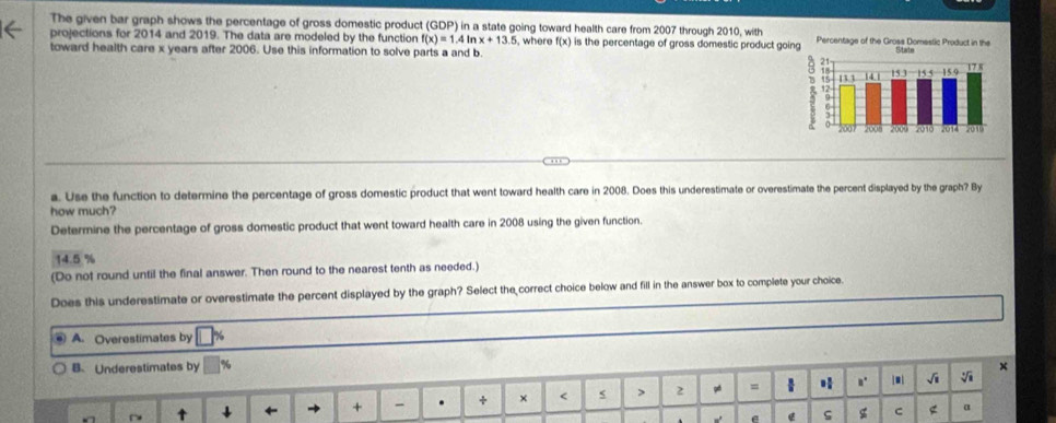 The given bar graph shows the percentage of gross domestic product GDP in a state going toward health care from 2007 through 2010, with
projections for 2014 and 2019. The data are modeled by the function f(x)=1.4ln x+13.5 5, where f(x) is the percentage of gross domestic product goin
toward health care x years after 2006. Use this information to solve parts a and b
a. Use the function to determine the percentage of gross domestic product that went toward health care in 2008. Does this underestimate or overestimate the percent displayed by the graph? By
how much?
Determine the percentage of gross domestic product that went toward health care in 2008 using the given function.
14.5 %
(Do not round until the final answer. Then round to the nearest tenth as needed.)
Does this underestimate or overestimate the percent displayed by the graph? Select the correct choice below and fill in the answer box to complete your choice.
A. Overestimates by
B. Underestimates by ×
+ - . + × 2 = n' √i
e G g C α