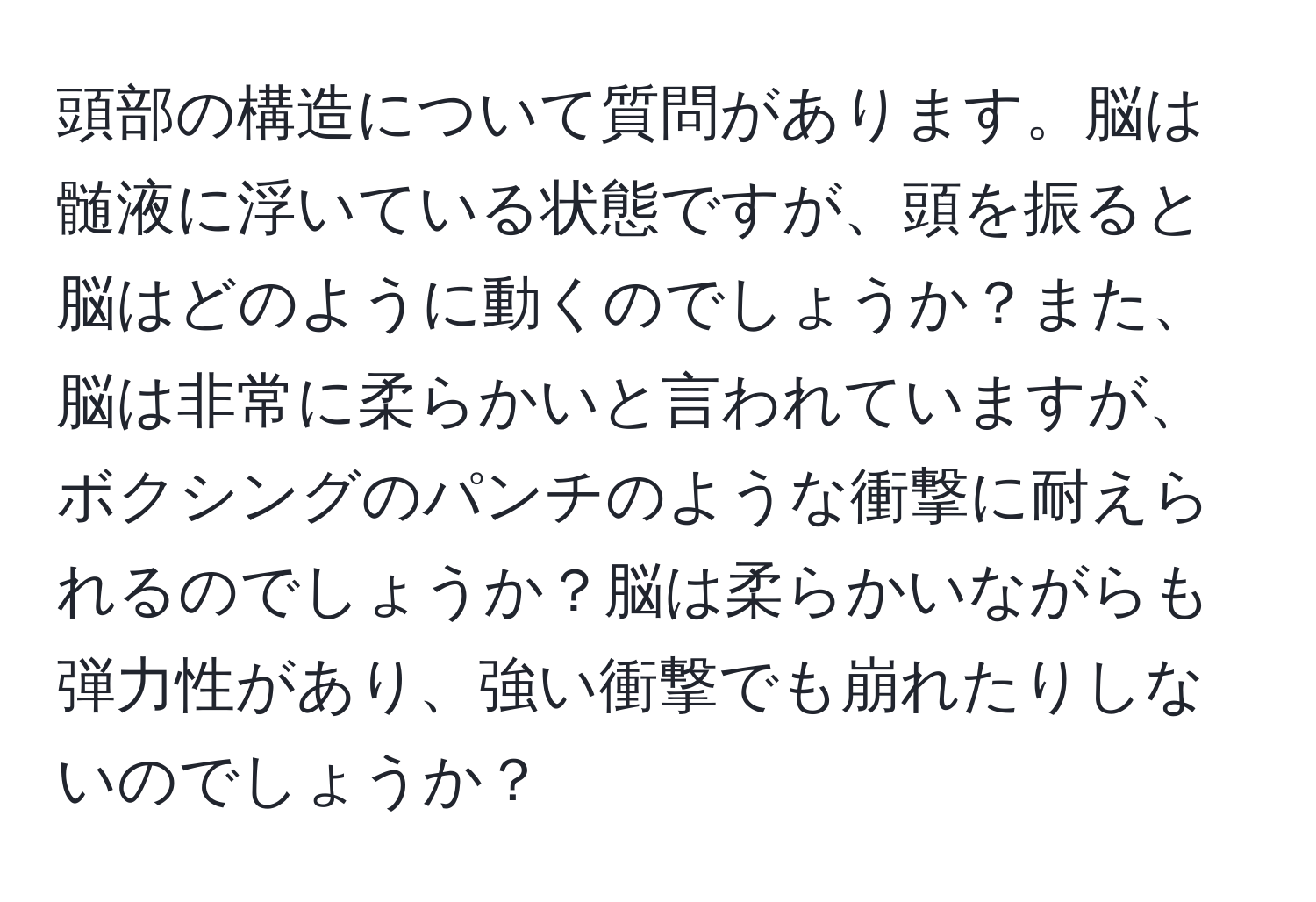 頭部の構造について質問があります。脳は髄液に浮いている状態ですが、頭を振ると脳はどのように動くのでしょうか？また、脳は非常に柔らかいと言われていますが、ボクシングのパンチのような衝撃に耐えられるのでしょうか？脳は柔らかいながらも弾力性があり、強い衝撃でも崩れたりしないのでしょうか？