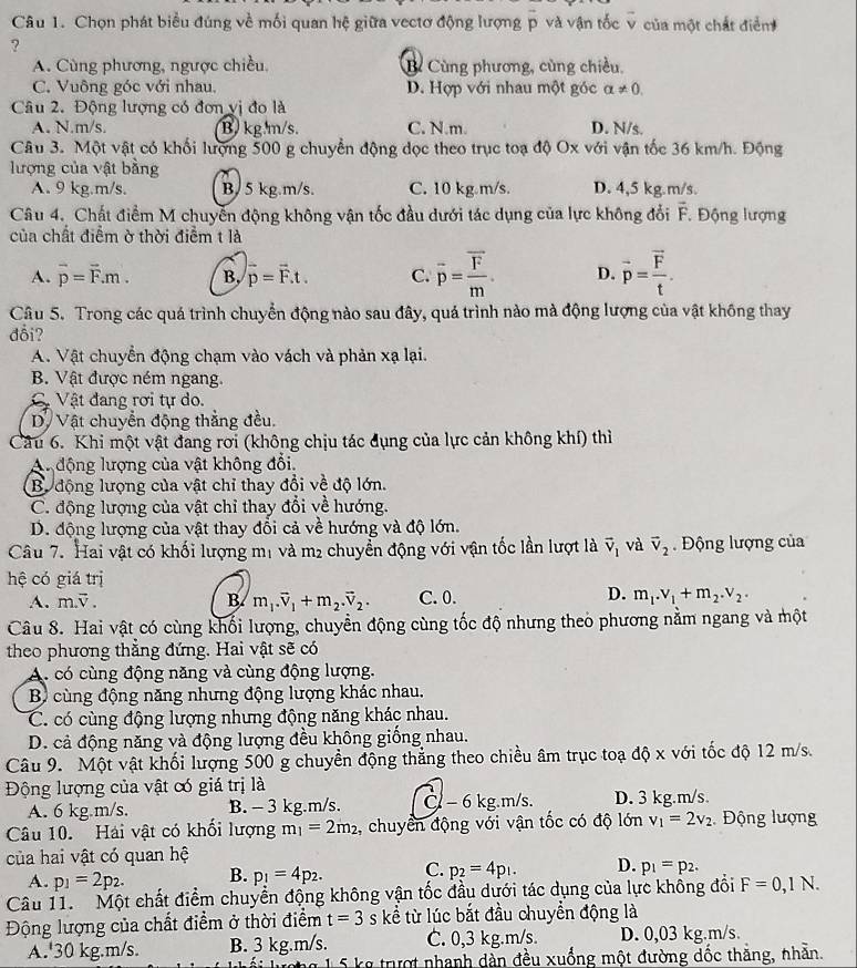 Chọn phát biểu đúng về mối quan hệ giữa vectơ động lượng vector p và vận tốc v của một chất điễn
?
A. Cùng phương, ngược chiều. B Cùng phương, cùng chiều.
C. Vuông góc với nhau. D. Hợp với nhau một góc alpha != 0.
Câu 2. Động lượng có đơn vị đo là
A. N.m/s. B kg m/s. C. N.m. D. N/s.
Câu 3. Một vật có khối lượng 500 g chuyển động dọc theo trục toạ độ Ox với vận tốc 36 km/h. Động
lượng của vật bằng
A. 9 kg.m/s. B. 5 kg.m/s. C. 10 kg m/s. D. 4,5 kg.m/s.
Câu 4. Chất điểm M chuyển động không vận tốc đầu dưới tác dụng của lực không đổi overline E * Động lượng
của chất điểm ở thời điểm t là
A. vector p=vector F.m. B, overline p=overline F.t. C. overline p=frac overline Fm. D. vector p=frac vector Ft.
Câu 5. Trong các quá trình chuyển động nào sau đây, quá trình nào mà động lượng của vật không thay
đổi?
A. Vật chuyển động chạm vào vách và phản xạ lại.
B. Vật được ném ngang
C Vật đang rơi tự do.
D. Vật chuyển động thẳng đều.
Câu 6. Khi một vật đang rơi (không chịu tác đụng của lực cản không khí) thì
Au động lượng của vật không đổi,
B. động lượng của vật chỉ thay đổi về độ lớn.
C. động lượng của vật chỉ thay đổi về hướng.
D. động lượng của vật thay đổi cả về hướng và độ lớn.
Câu 7. Hai vật có khối lượng mị và m2 chuyển động với vận tốc lần lượt là vector v_1 và vector v_2 Động lượng của
hệ có giá trị
D.
A. m.overline v. B m_1.overline v_1+m_2.overline v_2. C. 0. m_1.v_1+m_2.v_2.
Câu 8. Hai vật có cùng khối lượng, chuyển động cùng tốc độ nhưng theo phương nằm ngang và một
theo phương thắng đứng. Hai vật sẽ có
A. có cùng động năng và cùng động lượng.
Bộ cùng động năng nhưng động lượng khác nhau.
C. có cùng động lượng nhưng động năng khác nhau.
D. cả động năng và động lượng đều không giống nhau.
Câu 9. Một vật khối lượng 500 g chuyền động thẳng theo chiều âm trục toạ độ x với tốc độ 12 m/s.
Động lượng của vật có giá trị là
A. 6 kg.m/s. B. - 3 kg.m/s. C - 6 kg.m/s. D. 3 kg.m/s.
Câu 10. Hái vật có khối lượng m_1=2m_2 , chuyển động với vận tốc có độ lớn v_1=2v_2 Động lượng
của hai vật có quan hệ
A. p_1=2p_2. B. p_1=4p_2. C. p_2=4p_1. D. p_1=p_2.
Câu 11.  Một chất điểm chuyển động không vận tốc đầu dưới tác dụng của lực khổng đổi F=0,1N.
Động lượng của chất điểm ở thời điểm t=3 s kể từ lúc bắt đầu chuyển động là
A. 30 kg.m/s. B. 3 kg.m/s. C. 0,3 kg.m/s. D. 0,03 kg.m/s.
Lối lượng 15 kg trượt nhanh dàn đều xuống một đường dốc thắng, nhằn.