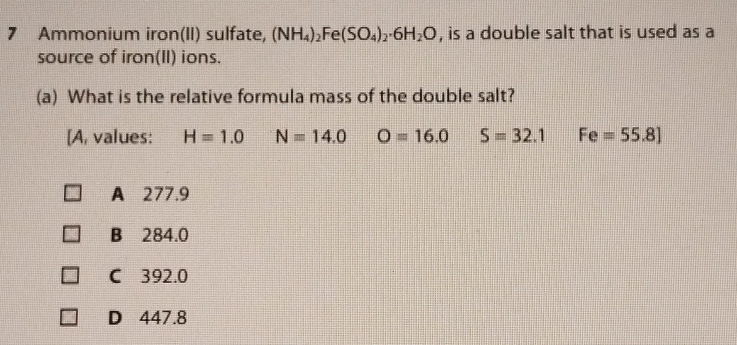 Ammonium iron(II) sulfate, (NH_4)_2Fe(SO_4)_2· 6H_2O , is a double salt that is used as a
source of iron(II) ions.
(a) What is the relative formula mass of the double salt?
[A, values: H=1.0 N=14.0 O=16.0 S=32.1 Fe=55.8]
A 277.9
B 284.0
C 392.0
D 447.8