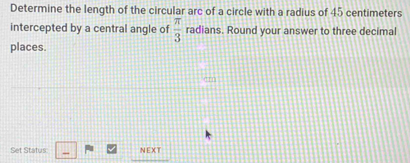 Determine the length of the circular arc of a circle with a radius of 45 centimeters
intercepted by a central angle of  π /3  radians. Round your answer to three decimal 
places. 
Set Status: NEXT