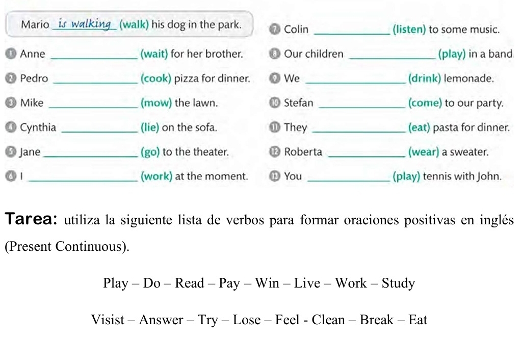 Mario_ (walk) his dog in the park. ⑦ Colin _(listen) to some music. 
① Anne _(wait) for her brother. ⑥ Our children _(play) in a band 
Pedro _(cook) pizza for dinner. ② We _(drink) lemonade. 
Mike _(mow) the lawn. ⑩ Stefan _(come) to our party. 
⑩ Cynthia _(lie) on the sofa. ⑪ They _(eat) pasta for dinner. 
Jane _(go) to the theater. ⑫ Roberta _(wear) a sweater. 
6 1 _(work) at the moment. ⑬ You _(play) tennis with John. 
Tarea: utiliza la siguiente lista de verbos para formar oraciones positivas en inglés 
(Present Continuous). 
Play - Do - Read - Pay - Win - Live - Work - Study 
Visist - Answer - Try - Lose - Feel - Clean - Break - Eat