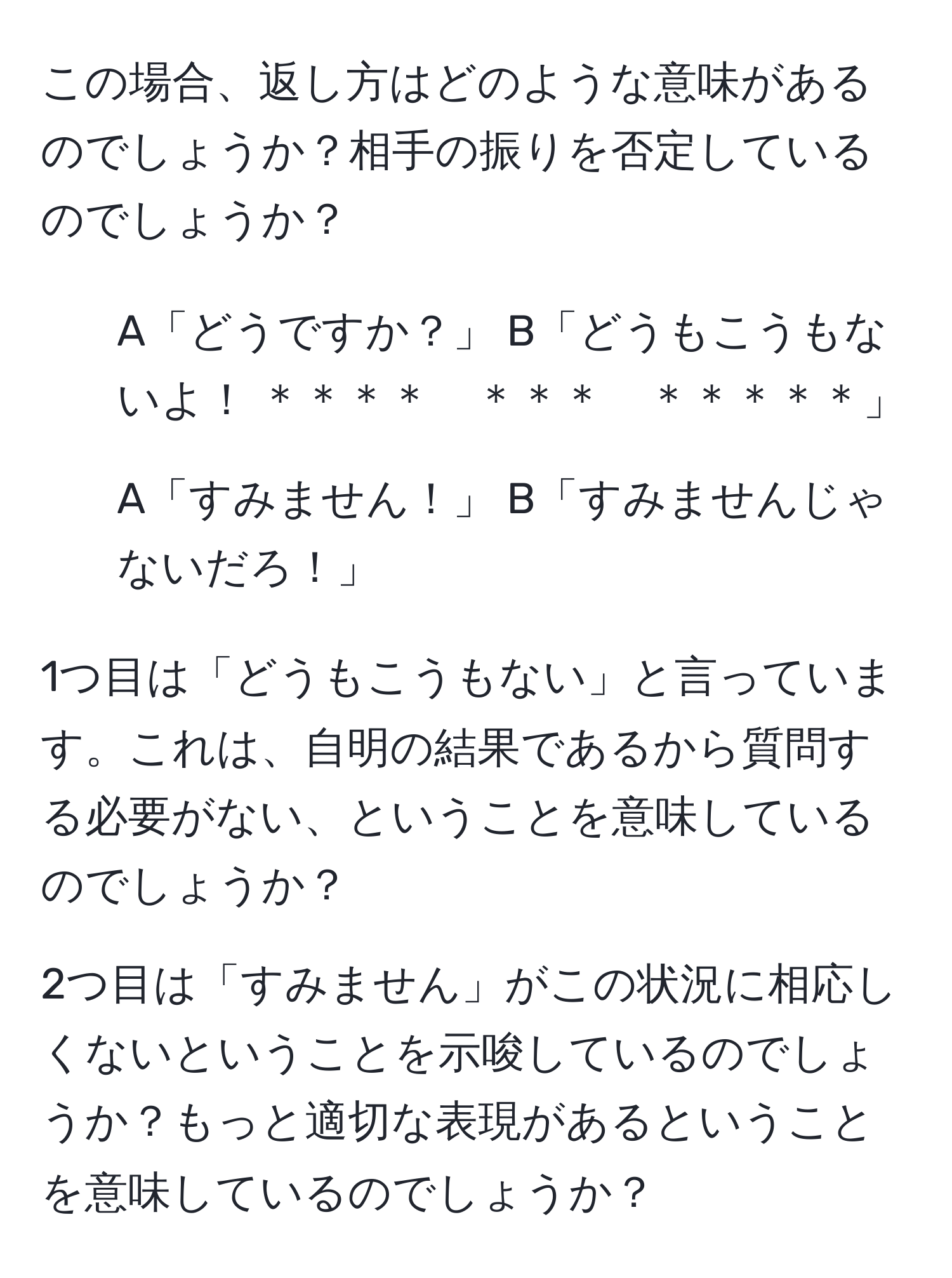 この場合、返し方はどのような意味があるのでしょうか？相手の振りを否定しているのでしょうか？

1. A「どうですか？」 B「どうもこうもないよ！ ＊＊＊＊　＊＊＊　＊＊＊＊＊」
2. A「すみません！」 B「すみませんじゃないだろ！」

1つ目は「どうもこうもない」と言っています。これは、自明の結果であるから質問する必要がない、ということを意味しているのでしょうか？

2つ目は「すみません」がこの状況に相応しくないということを示唆しているのでしょうか？もっと適切な表現があるということを意味しているのでしょうか？