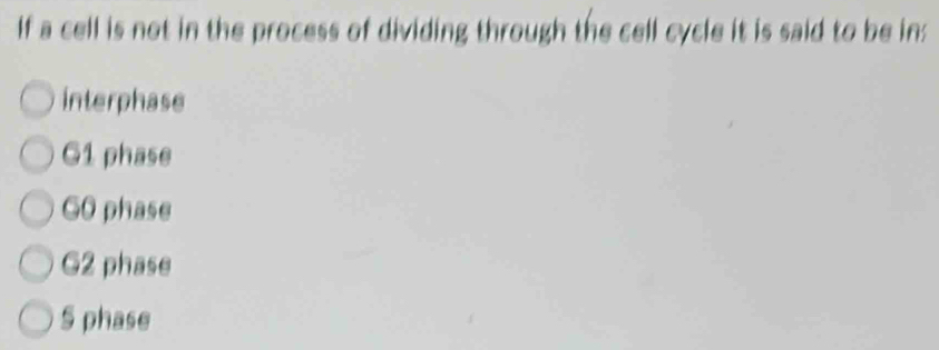 If a cell is not in the process of dividing through the cell cycle it is said to be in:
interphase
G1 phase
GO phase
G2 phase
S phase