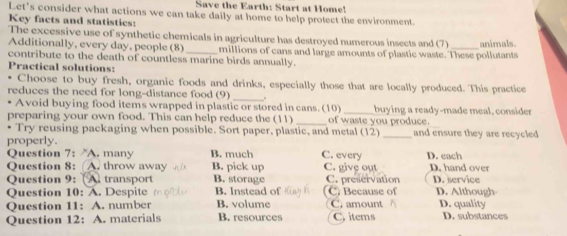 Save the Earth: Start at Home!
Let’s consider what actions we can take daily at home to help protect the environment.
Key facts and statistics:
The excessive use of synthetic chemicals in agriculture has destroyed numerous insects and (7) _animals.
Additionally, every day, people (8) _millions of cans and large amounts of plastic waste. These pollutants
contribute to the death of countless marine birds annually.
Practical solutions:
Choose to buy fresh, organic foods and drinks, especially those that are locally produced. This practice
reduces the need for long-distance food (9) _.
Avoid buying food items wrapped in plastic or stored in cans. (10) _buying a ready-made meal, consider
preparing your own food. This can help reduce the (11) _of waste you produce.
. Try reusing packaging when possible. Sort paper, plastic, and metal (12) _and ensure they are recycled
properly.
Question 7: A. many B. much C. every D. each
Question 8: A. throw away B. pick up C. give out D. hand over
Question 9: (A transport B. storage C. preservation D. service
Question 10: A. Despite B. Instead of C Because of D. Although
Question 11: A. number B. volume C. amount D. quality
Question 12: A. materials B. resources C items
D. substances