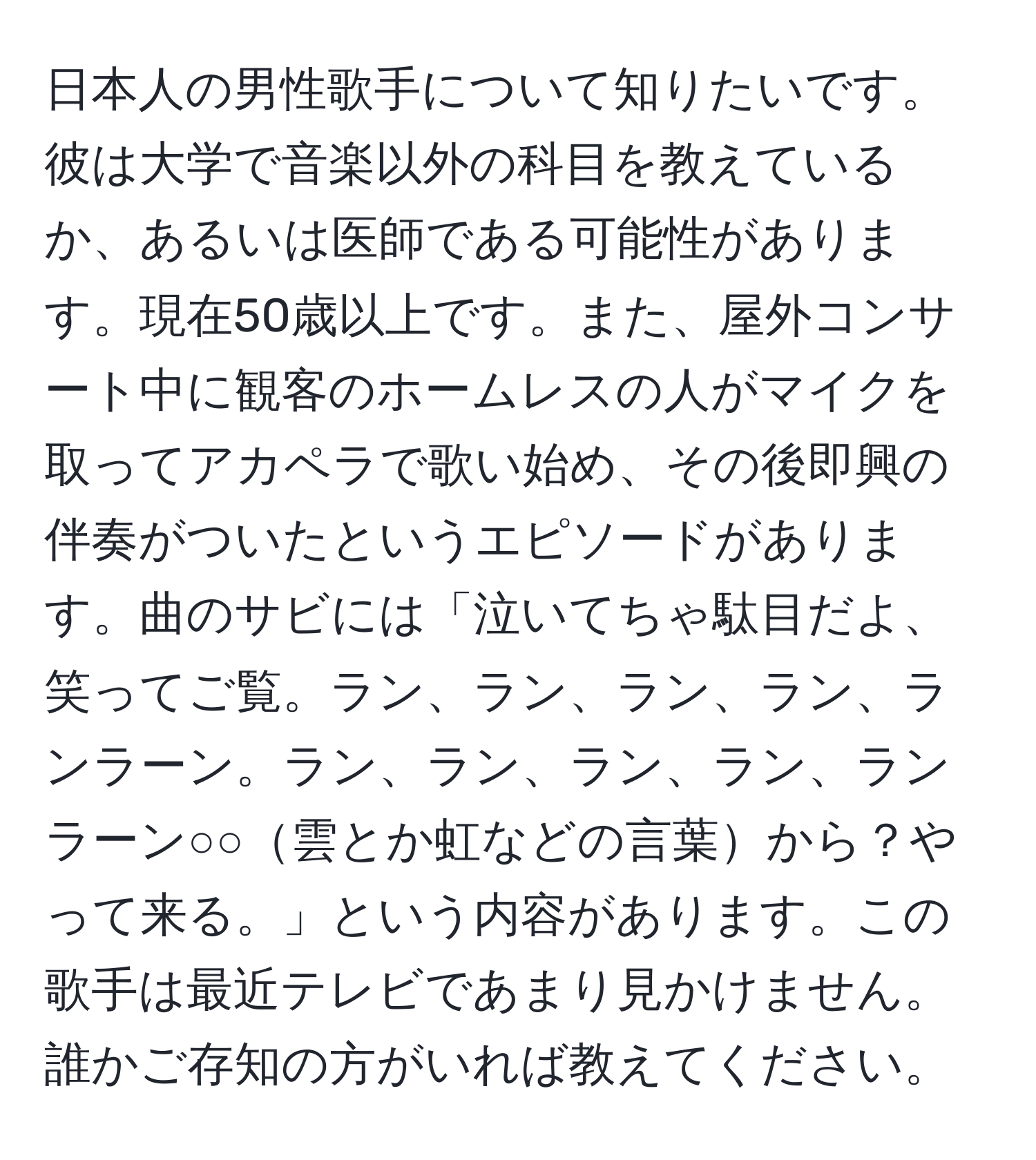 日本人の男性歌手について知りたいです。彼は大学で音楽以外の科目を教えているか、あるいは医師である可能性があります。現在50歳以上です。また、屋外コンサート中に観客のホームレスの人がマイクを取ってアカペラで歌い始め、その後即興の伴奏がついたというエピソードがあります。曲のサビには「泣いてちゃ駄目だよ、笑ってご覧。ラン、ラン、ラン、ラン、ランラーン。ラン、ラン、ラン、ラン、ランラーン○○雲とか虹などの言葉から？やって来る。」という内容があります。この歌手は最近テレビであまり見かけません。誰かご存知の方がいれば教えてください。