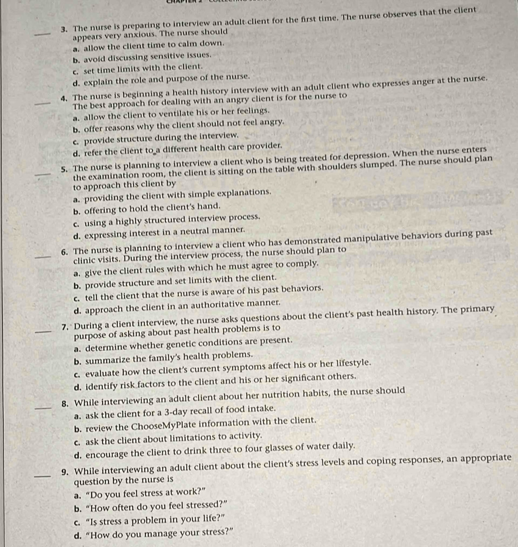 The nurse is preparing to interview an adult client for the first time. The nurse observes that the client
_
appears very anxious. The nurse should
a. allow the client time to calm down.
b. avoid discussing sensitive issues.
c. set time limits with the client.
d. explain the role and purpose of the nurse.
_
4. The nurse is beginning a health history interview with an adult client who expresses anger at the nurse.
The best approach for dealing with an angry client is for the nurse to
a. allow the client to ventilate his or her feelings.
b. offer reasons why the client should not feel angry.
c. provide structure during the interview.
d. refer the client to a different health care provider.
_
5. The nurse is planning to interview a client who is being treated for depression. When the nurse enters
the examination room, the client is sitting on the table with shoulders slumped. The nurse should plan
to approach this client by
a. providing the client with simple explanations.
b. offering to hold the client's hand.
c. using a highly structured interview process.
d. expressing interest in a neutral manner.
_
6. The nurse is planning to interview a client who has demonstrated manipulative behaviors during past
clinic visits. During the interview process, the nurse should plan to
a. give the client rules with which he must agree to comply.
b. provide structure and set limits with the client.
c. tell the client that the nurse is aware of his past behaviors.
d. approach the client in an authoritative manner.
_7. During a client interview, the nurse asks questions about the client’s past health history. The primary
purpose of asking about past health problems is to
a. determine whether genetic conditions are present.
b. summarize the family’s health problems.
c. evaluate how the client’s current symptoms affect his or her lifestyle.
d. identify risk factors to the client and his or her significant others.
_
8. While interviewing an adult client about her nutrition habits, the nurse should
a. ask the client for a 3-day recall of food intake.
b. review the ChooseMyPlate information with the client.
c. ask the client about limitations to activity.
d. encourage the client to drink three to four glasses of water daily.
_
9. While interviewing an adult client about the client’s stress levels and coping responses, an appropriate
question by the nurse is
a. “Do you feel stress at work?”
b.“How often do you feel stressed?”
c. “Is stress a problem in your life?”
d. “How do you manage your stress?”