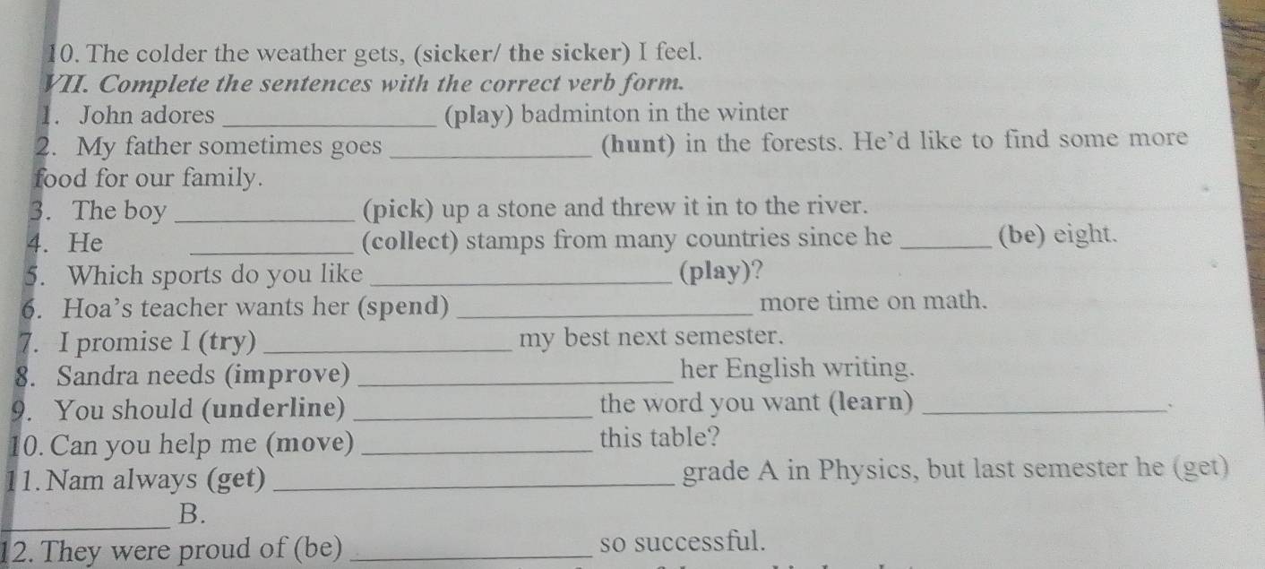 The colder the weather gets, (sicker/ the sicker) I feel. 
VII. Complete the sentences with the correct verb form. 
1. John adores _(play) badminton in the winter 
2. My father sometimes goes _(hunt) in the forests. He’d like to find some more 
food for our family. 
3. The boy_ (pick) up a stone and threw it in to the river. 
4. He _(collect) stamps from many countries since he _(be) eight. 
5. Which sports do you like _(play)? 
6. Hoa’s teacher wants her (spend) _more time on math. 
7. I promise I (try) _my best next semester. 
8. Sandra needs (improve) _her English writing. 
9. You should (underline) _the word you want (learn) _` 
10. Can you help me (move) _this table? 
1.Nam always (get) _grade A in Physics, but last semester he (get) 
_ 
B. 
12. They were proud of (be) _so successful.