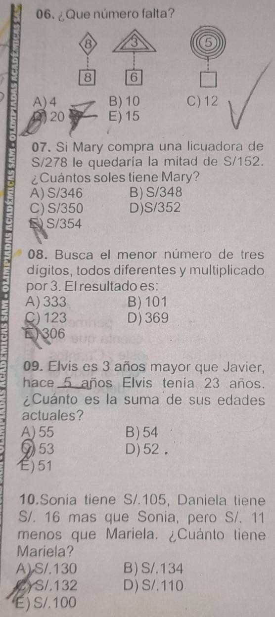 ¿Que número falta?
⑧ 3
5
8 6
A) 4 B) 10 C) 12
2) 20 E) 15
07. Si Mary compra una licuadora de
S/278 le quedaría la mitad de S/152.
¿Cuántos soles tiene Mary?
A) S/346 B) S/348
C) S/350 D) S/352
E) S/354
08. Busca el menor número de tres
dígitos, todos diferentes y multiplicado
por 3. El resultado es:
A) 333 B) 101
C) 123 D) 369
E) 306
09. Elvis es 3 años mayor que Javier,
hace 5 años Elvis tenía 23 años.
¿Cuánto es la suma de sus edades
actuales?
A) 55 B) 54
⑦ 53 D) 52.
E) 51
10.Sonia tiene S/.105, Daniela tiene
S/. 16 mas que Sonia, pero S/. 11
menos que Mariela. ¿Cuánto tiene
Mariela?
A) S/.130 B) S/.134
CYS /.132 D) S/.110
E) S/. 100