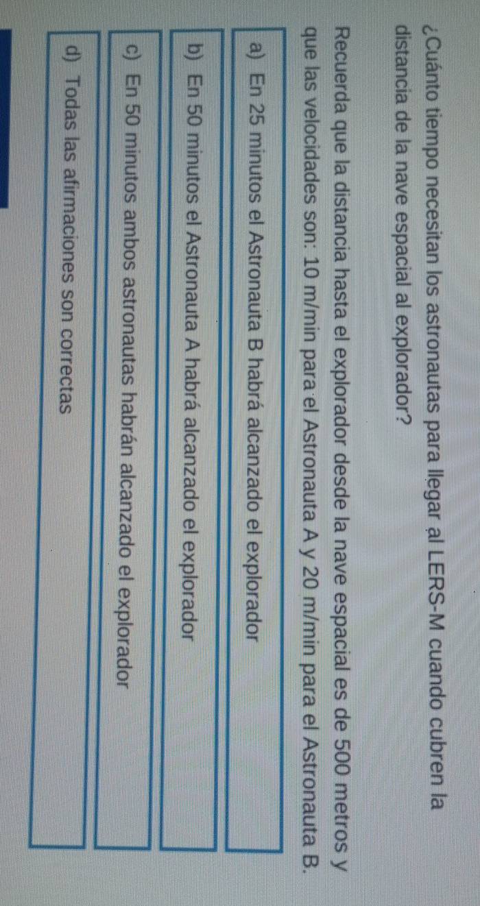 ¿Cuánto tiempo necesitan los astronautas para llegar al LERS-M cuando cubren la
distancia de la nave espacial al explorador?
Recuerda que la distancia hasta el explorador desde la nave espacial es de 500 metros y
que las velocidades son: 10 m/min para el Astronauta A y 20 m/min para el Astronauta B.
a) En 25 minutos el Astronauta B habrá alcanzado el explorador
b) En 50 minutos el Astronauta A habrá alcanzado el explorador
c) En 50 minutos ambos astronautas habrán alcanzado el explorador
d) Todas las afirmaciones son correctas