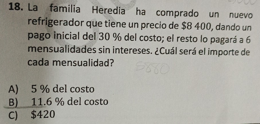 La familia Heredia ha comprado un nuevo
refrigerador que tiene un precio de $8 400, dando un
pago inicial del 30 % del costo; el resto lo pagará a 6
mensualidades sin intereses. ¿Cuál será el importe de
cada mensualidad?
A) 5 % del costo
B) 11.6 % del costo
C) $420