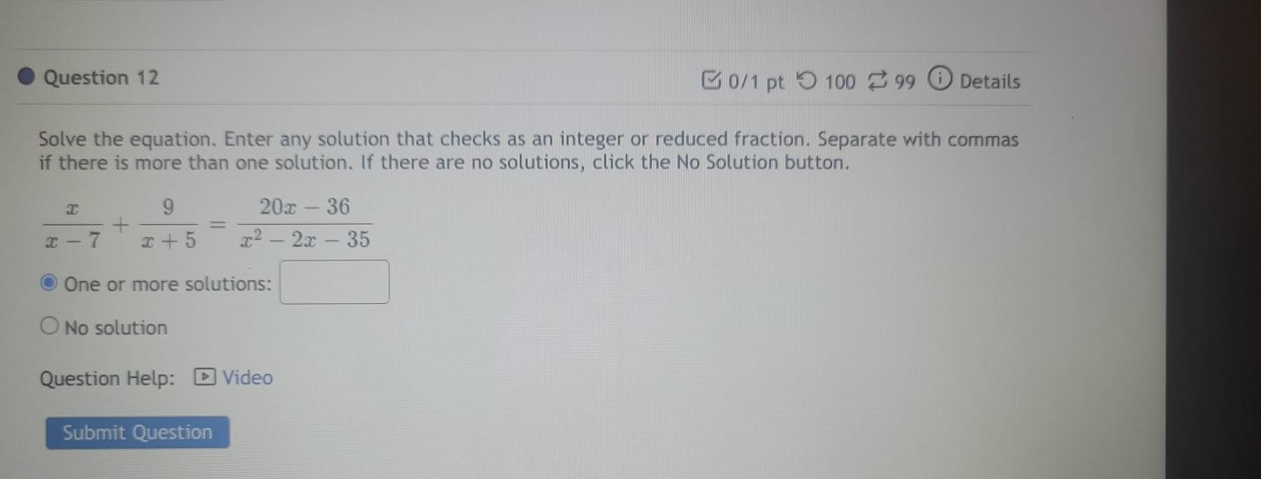 ✔ 0/1 pt  100 3 99 Details
Solve the equation. Enter any solution that checks as an integer or reduced fraction. Separate with commas
if there is more than one solution. If there are no solutions, click the No Solution button.
One or more solutions: □
No solution
Question Help: Video
Submit Question