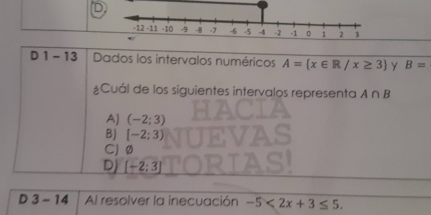 1 - 13 Dados los intervalos numéricos A= x∈ R/x≥ 3 y B=
¿Cuál de los siguientes intervalos representa A∩ B
A) (-2;3)
B) [-2;3)
C) Ø
Dj [-2;3]
D 3-14 Al resolver la inecuación -5<2x+3≤ 5.