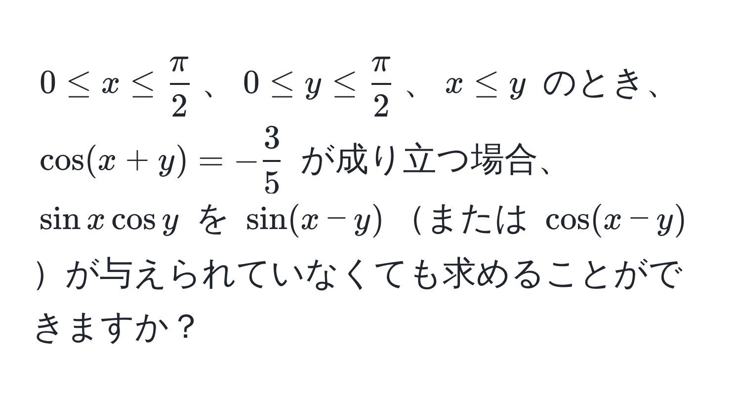 $0 ≤ x ≤  π/2 $、$0 ≤ y ≤  π/2 $、$x ≤ y$ のとき、$cos(x+y) = - 3/5 $ が成り立つ場合、$sin x cos y$ を $sin(x-y)$または $cos(x-y)$が与えられていなくても求めることができますか？