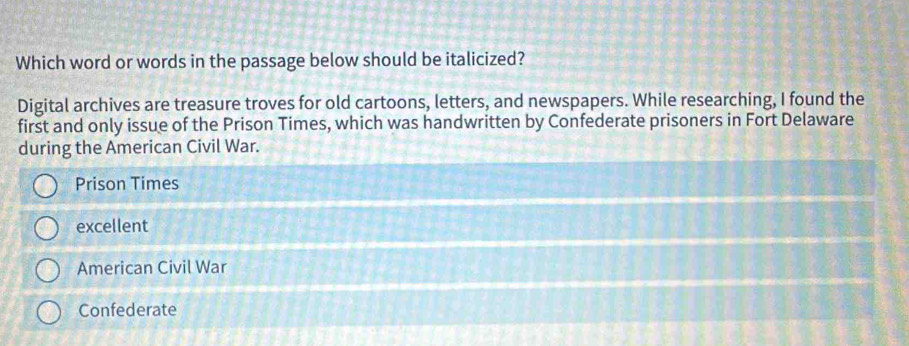 Which word or words in the passage below should be italicized?
Digital archives are treasure troves for old cartoons, letters, and newspapers. While researching, I found the
first and only issue of the Prison Times, which was handwritten by Confederate prisoners in Fort Delaware
during the American Civil War.
Prison Times
excellent
American Civil War
Confederate