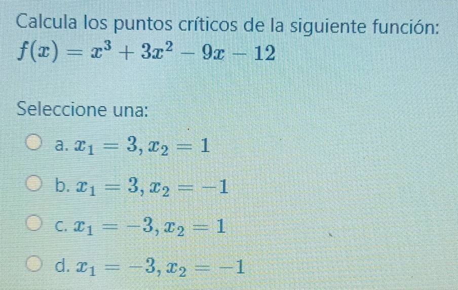 Calcula los puntos críticos de la siguiente función:
f(x)=x^3+3x^2-9x-12
Seleccione una:
a. x_1=3, x_2=1
b. x_1=3, x_2=-1
C. x_1=-3, x_2=1
d. x_1=-3, x_2=-1