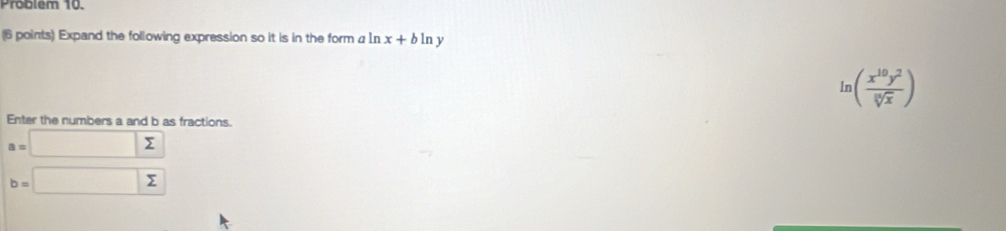 Problem 10. 
(6 points) Expand the following expression so it is in the form a n x+bln y
ln ( x^(10)y^2/sqrt[3](x) )
Enter the numbers a and b as fractions.
a=□ sumlimits
b=□ sumlimits