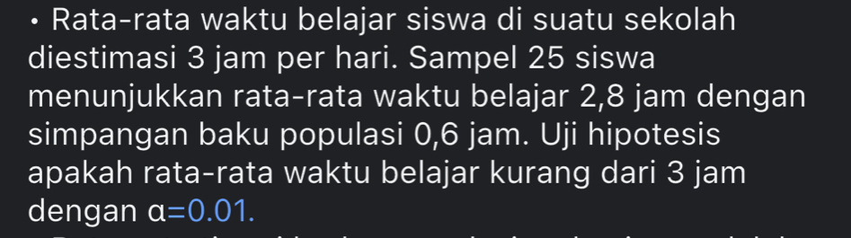 • Rata-rata waktu belajar siswa di suatu sekolah 
diestimasi 3 jam per hari. Sampel 25 siswa 
menunjukkan rata-rata waktu belajar 2,8 jam dengan 
simpangan baku populasi 0,6 jam. Uji hipotesis 
apakah rata-rata waktu belajar kurang dari 3 jam
dengan a=0.01.