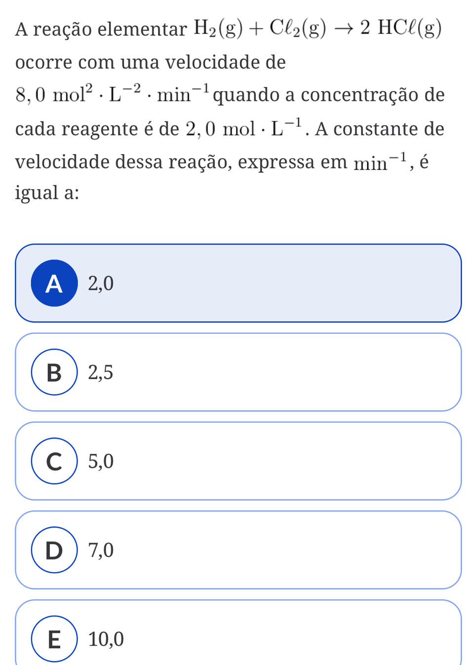 A reação elementar H_2(g)+Cl_2(g)to 2HCl(g)
ocorre com uma velocidade de
8,0mol^2· L^(-2)· min^(-1) quando a concentração de
cada reagente é de 2, 0mol· L^(-1). A constante de
velocidade dessa reação, expressa em min^(-1) , é
igual a:
A ) 2,0
B) 2, 5
C ) 5, 0
D  7,0
E 10,0