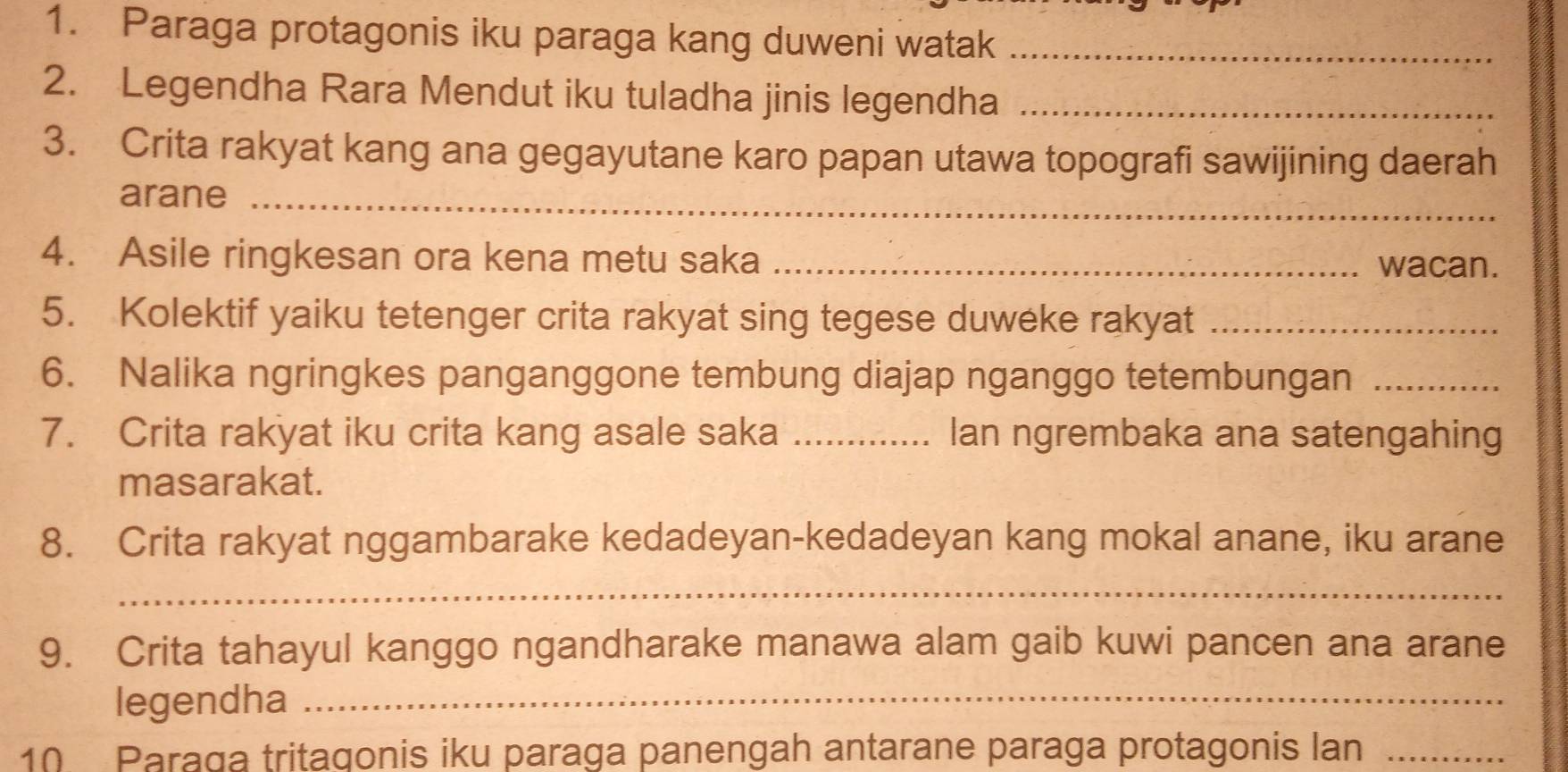 Paraga protagonis iku paraga kang duweni watak_ 
2. Legendha Rara Mendut iku tuladha jinis legendha_ 
3. Crita rakyat kang ana gegayutane karo papan utawa topografi sawijining daerah 
arane_ 
4. Asile ringkesan ora kena metu saka _wacan. 
5. Kolektif yaiku tetenger crita rakyat sing tegese duweke rakyat_ 
6. Nalika ngringkes panganggone tembung diajap nganggo tetembungan_ 
7. Crita rakyat iku crita kang asale saka _Ian ngrembaka ana satengahing 
masarakat. 
8. Crita rakyat nggambarake kedadeyan-kedadeyan kang mokal anane, iku arane 
_ 
9. Crita tahayul kanggo ngandharake manawa alam gaib kuwi pancen ana arane 
legendha_ 
10. Paraga tritagonis iku paraga panengah antarane paraga protagonis lan_