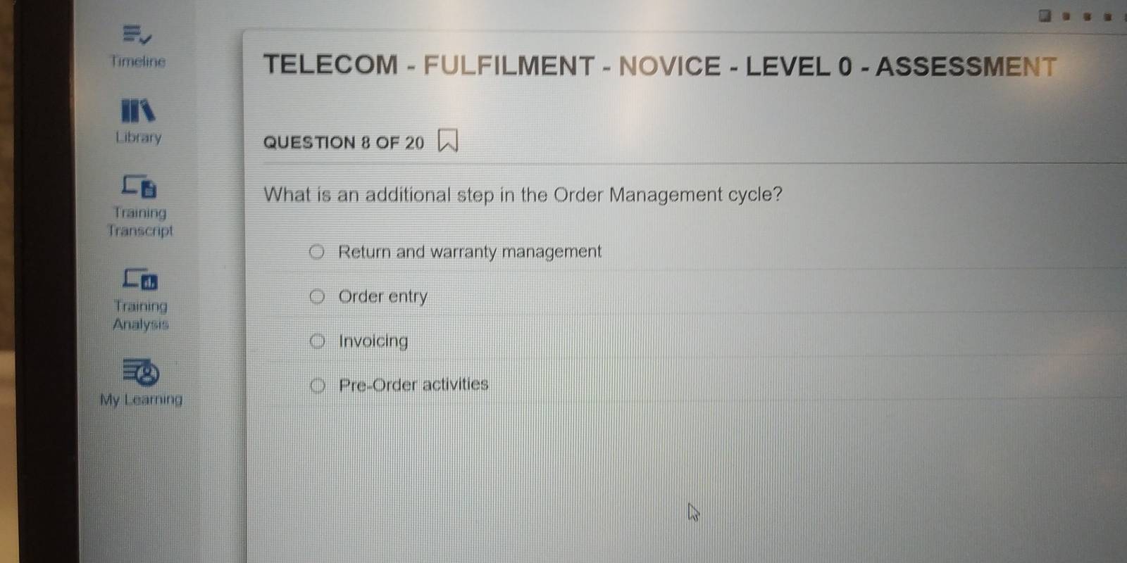 Timeline TELECOM - FULFILMENT - NOVICE - LEVEL 0 - ASSESSMENT 
Library QUESTION 8 OF 20 
What is an additional step in the Order Management cycle? 
Training 
Transcript 
Return and warranty management 
Training 
Order entry 
Analysis 
Invoicing 
Pre-Order activities 
My Learning