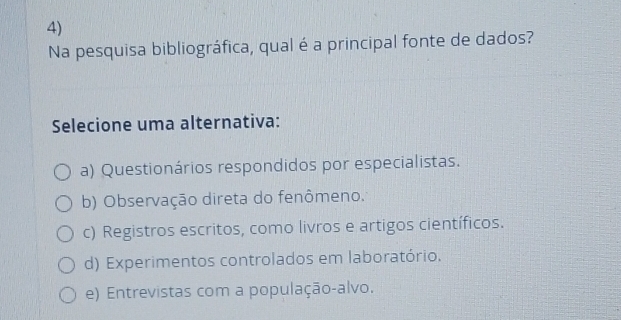 Na pesquisa bibliográfica, qual é a principal fonte de dados?
Selecione uma alternativa:
a) Questionários respondidos por especialistas.
b) Observação direta do fenômeno.
c) Registros escritos, como livros e artigos científicos.
d) Experimentos controlados em laboratório.
e) Entrevistas com a população-alvo.