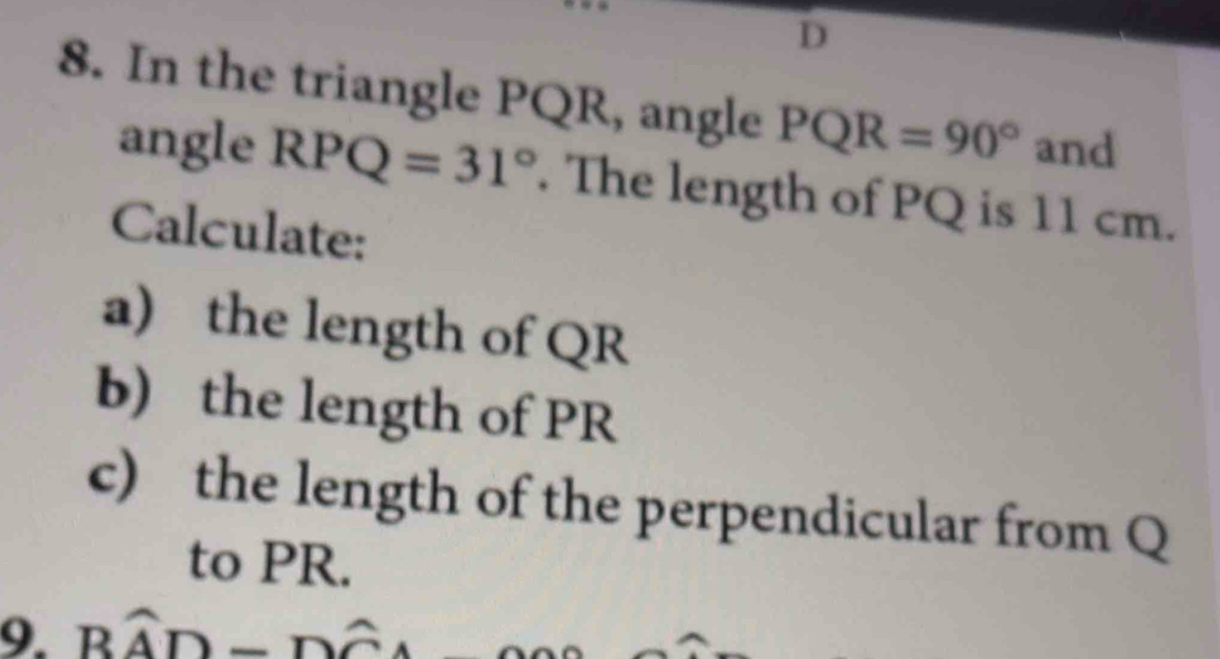 In the triangle PQR, angle PQR=90° and 
angle RPQ=31°. The length of PQ is 11 cm. 
Calculate: 
a) the length of QR
b) the length of PR
c) the length of the perpendicular from Q
to PR. 
9. Bwidehat AD-Dwidehat CA