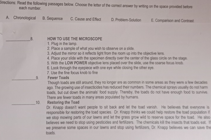 Directions: Read the following passages below. Choose the letter of the correct answer by writing on the space provided before
each number.
A. Chronological B. Sequence C. Cause and Effect D. Problem-Solution E. Comparison and Contrast
__8. HOW TO USE THE MICROSCOPE
1. Plug in the lamp.
2. Place a sample of what you wish to observe on a slide.
3. Adjust the mirror so it reflects light from the room up into the objective lens.
4. Place your slide with the specimen directly over the center of the glass circle on the stage.
5. With the LOW POWER objective lens placed over the slide, use the coarse focus knob.
6. Look through the eyepiece with one eye while closing the other eye.
7. Use the fine focus knob to fine
__9. Fewer Toads
Though toads are still around, they no longer are as common in some areas as they were a few decades
ago. The growing use of insecticides has reduced their numbers. The chemical sprays usually do not harm
toads, but cut down the animals' food supply. Thereby, the toads do not have enough food to survive.
There are fewer toads in many areas populated by humans.
_10. Restoring the Toad
Dr. Knapp doesn't want people to sit back and let the toad vanish. He believes that everyone is
responsible for restoring the toad species. Dr. Knapp thinks we could help restore the toad population if
we stop mowing parts of our lawns and let the grass grow wild to reserve space for the toad. He also
believes we need to stop using pesticides and fertilizers. The chemicals kill the insects that toads eat. If
we preserve some spaces in our lawns and stop using fertilizers, Dr. Knapp believes we can save the
toads.